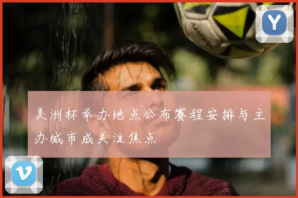 美洲杯举办地点公布赛程安排与主办城市成关注焦点