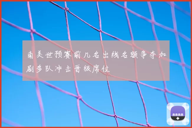 南美世预赛前几名出线名额争夺加剧多队冲击晋级席位