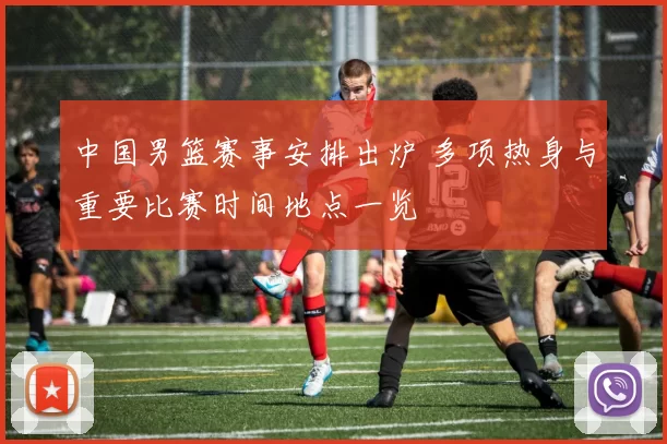 中国男篮赛事安排出炉 多项热身与重要比赛时间地点一览