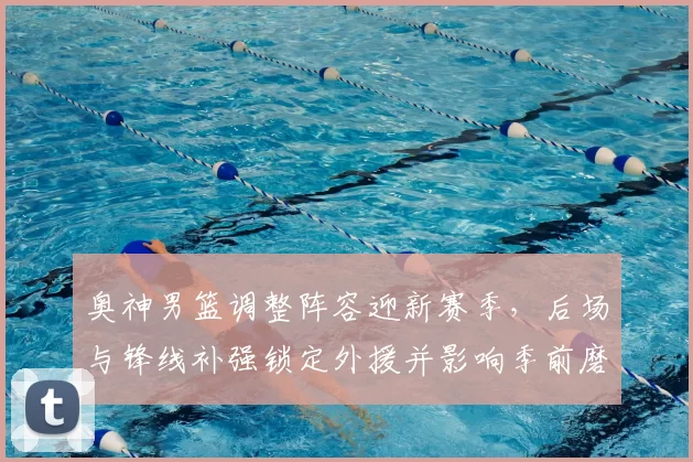 奥神男篮调整阵容迎新赛季，后场与锋线补强锁定外援并影响季前磨合进度