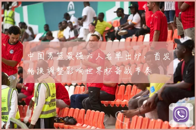 中国男篮最强六人名单出炉，首发轮换调整影响世界杯备战节奏