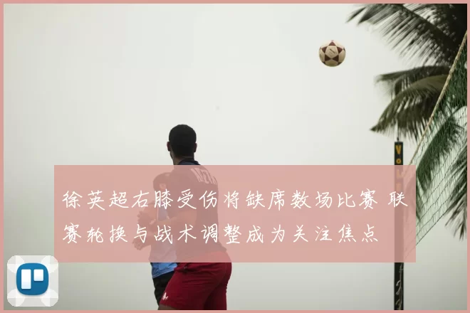 徐英超右膝受伤将缺席数场比赛 联赛轮换与战术调整成为关注焦点
