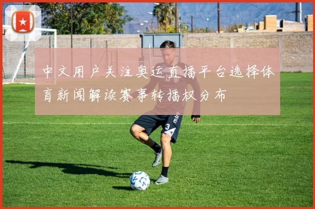 中文用户关注奥运直播平台选择体育新闻解读赛事转播权分布