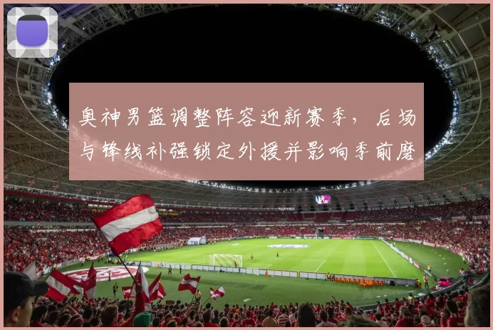 奥神男篮调整阵容迎新赛季，后场与锋线补强锁定外援并影响季前磨合进度