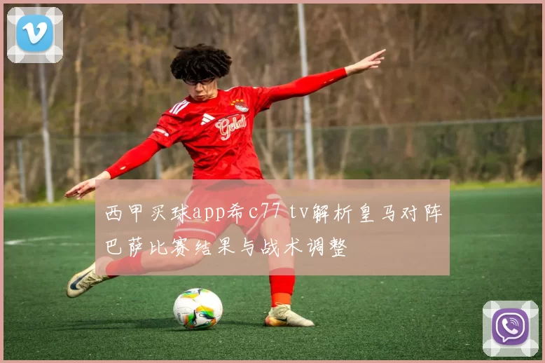 西甲买球app希c77 tv解析皇马对阵巴萨比赛结果与战术调整