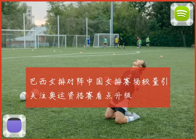 巴西女排对阵中国女排赛场较量引关注奥运资格赛看点升级