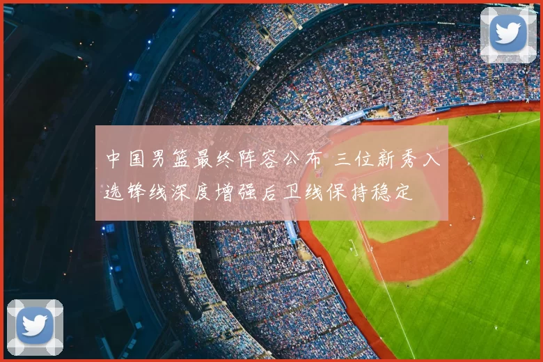 中国男篮最终阵容公布 三位新秀入选锋线深度增强后卫线保持稳定