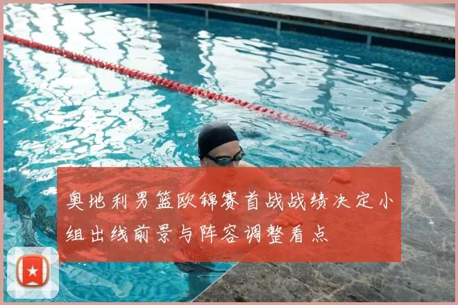 奥地利男篮欧锦赛首战战绩决定小组出线前景与阵容调整看点