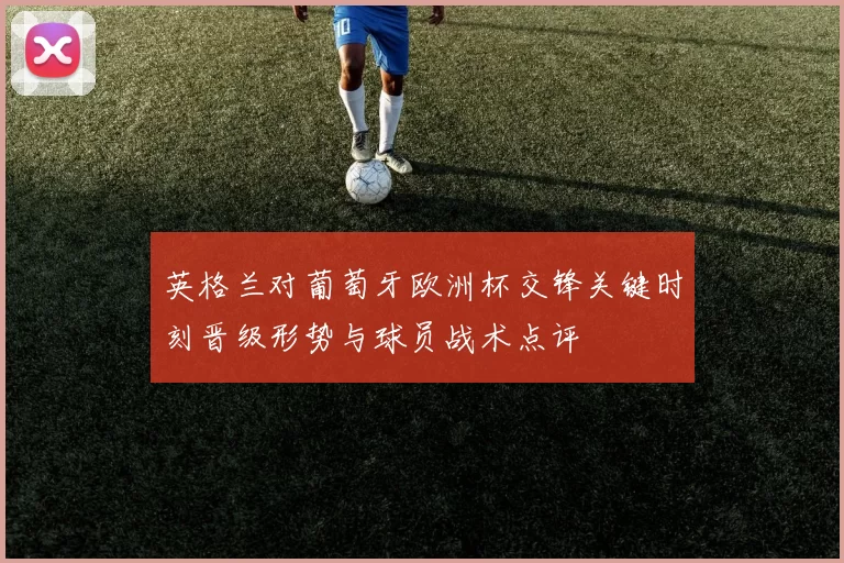 英格兰对葡萄牙欧洲杯交锋关键时刻晋级形势与球员战术点评