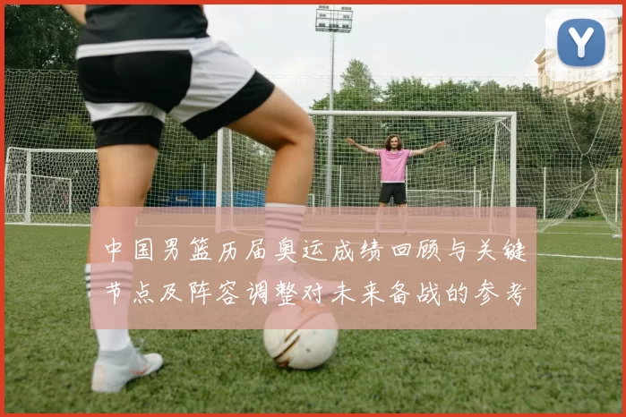 中国男篮历届奥运成绩回顾与关键节点及阵容调整对未来备战的参考