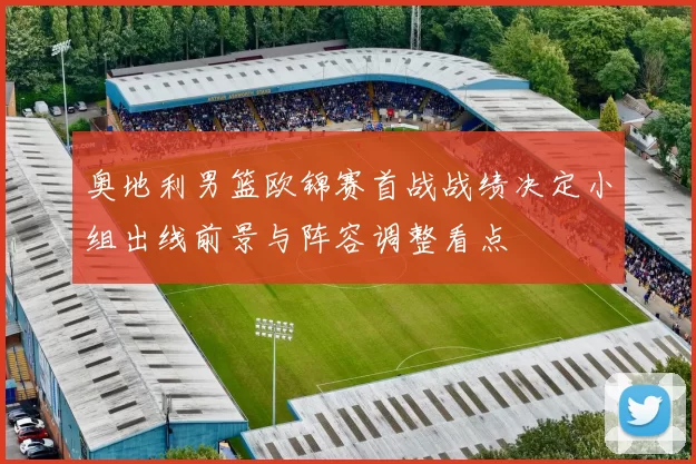 奥地利男篮欧锦赛首战战绩决定小组出线前景与阵容调整看点