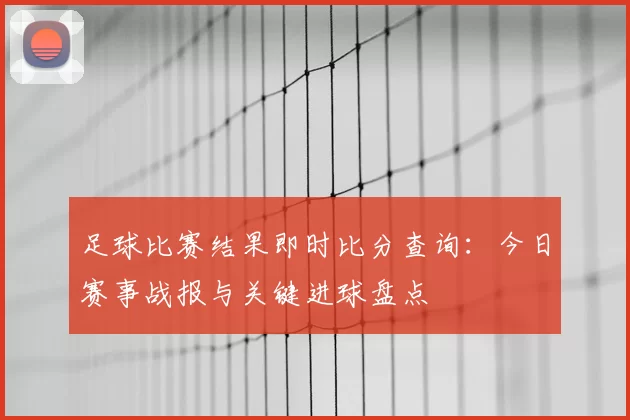 足球比赛结果即时比分查询:今日赛事战报与关键进球盘点