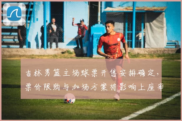 吉林男篮主场球票开售安排确定，票价限购与加场方案将影响上座率