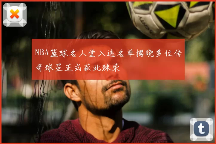 NBA篮球名人堂入选名单揭晓多位传奇球星正式获此殊荣