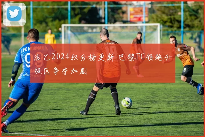 法乙2024积分榜更新 巴黎FC领跑升级区争夺加剧