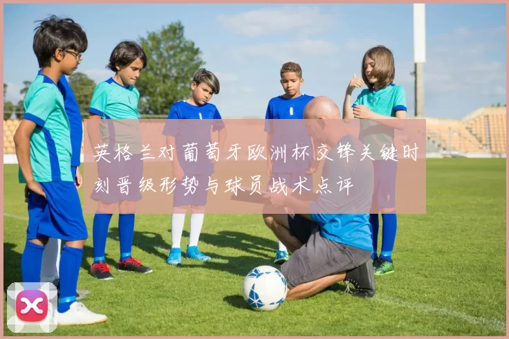 英格兰对葡萄牙欧洲杯交锋关键时刻晋级形势与球员战术点评