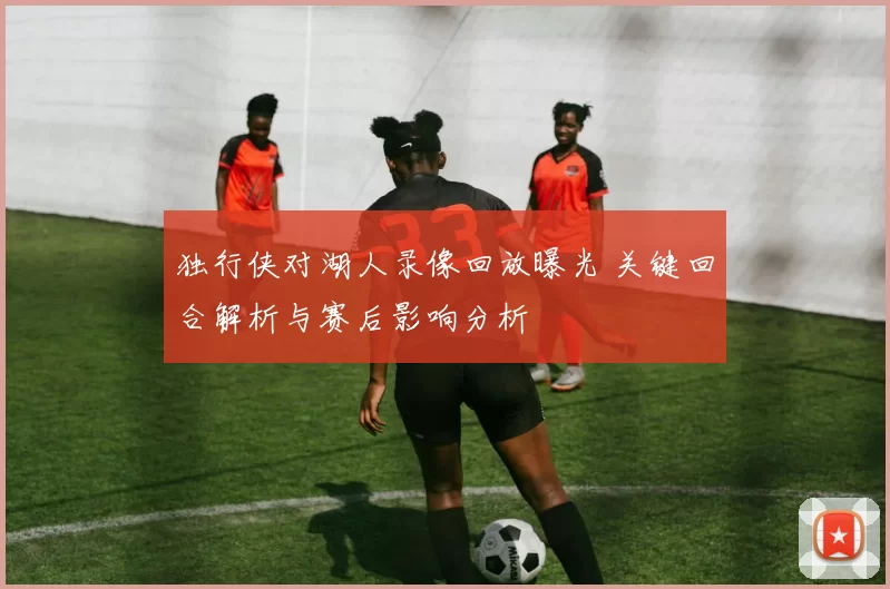 独行侠对湖人录像回放曝光 关键回合解析与赛后影响分析
