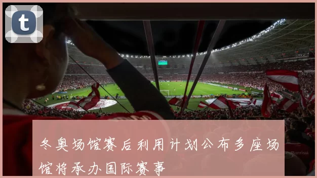 冬奥场馆赛后利用计划公布多座场馆将承办国际赛事