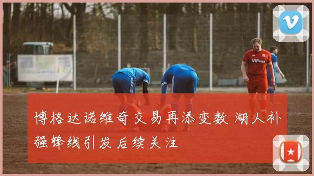 博格达诺维奇交易再添变数 湖人补强锋线引发后续关注