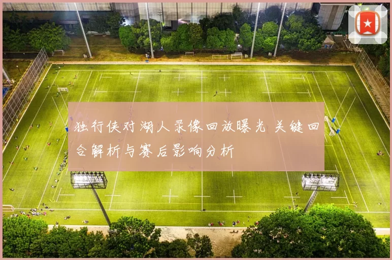 独行侠对湖人录像回放曝光 关键回合解析与赛后影响分析