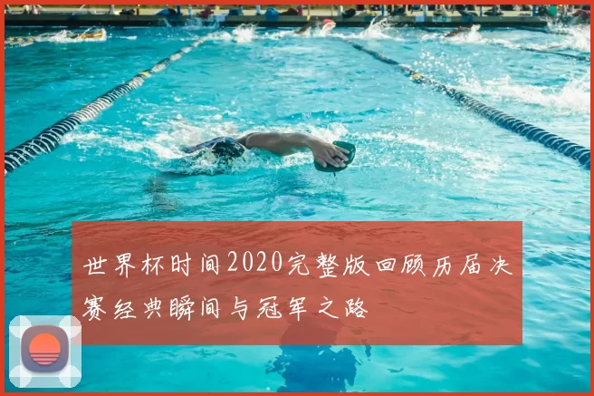 世界杯时间2020完整版回顾历届决赛经典瞬间与冠军之路