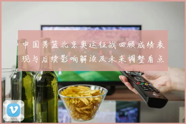 中国男篮北京奥运征战回顾成绩表现与后续影响解读及未来调整看点