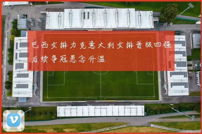 巴西女排力克意大利女排晋级四强后续争冠悬念升温