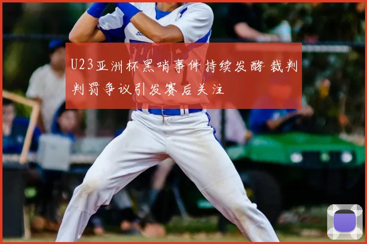 U23亚洲杯黑哨事件持续发酵 裁判判罚争议引发赛后关注