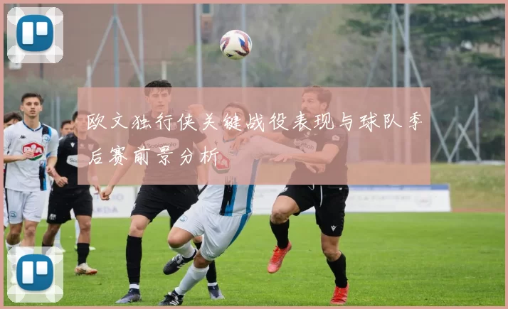 欧文独行侠关键战役表现与球队季后赛前景分析