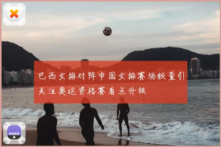 巴西女排对阵中国女排赛场较量引关注奥运资格赛看点升级