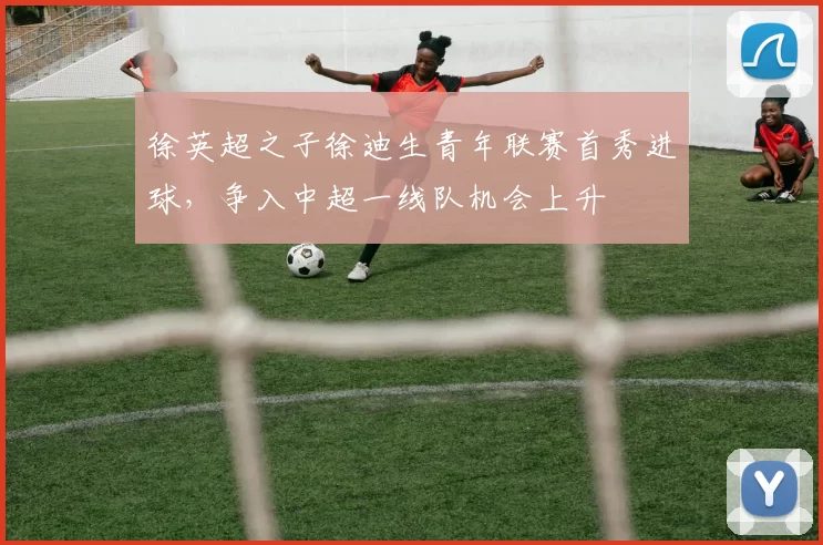 徐英超之子徐迪生青年联赛首秀进球，争入中超一线队机会上升