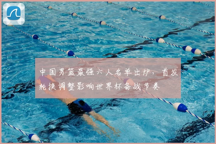中国男篮最强六人名单出炉，首发轮换调整影响世界杯备战节奏