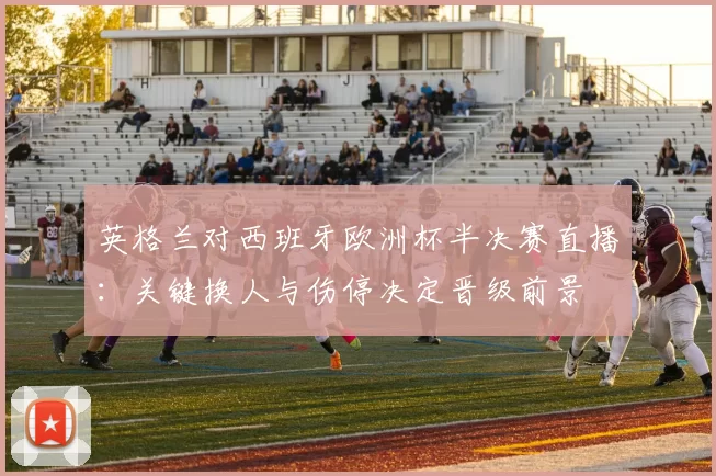 英格兰对西班牙欧洲杯半决赛直播：关键换人与伤停决定晋级前景