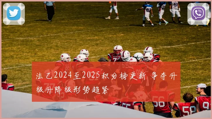 法乙2024至2025积分榜更新 争夺升级升降级形势趋紧