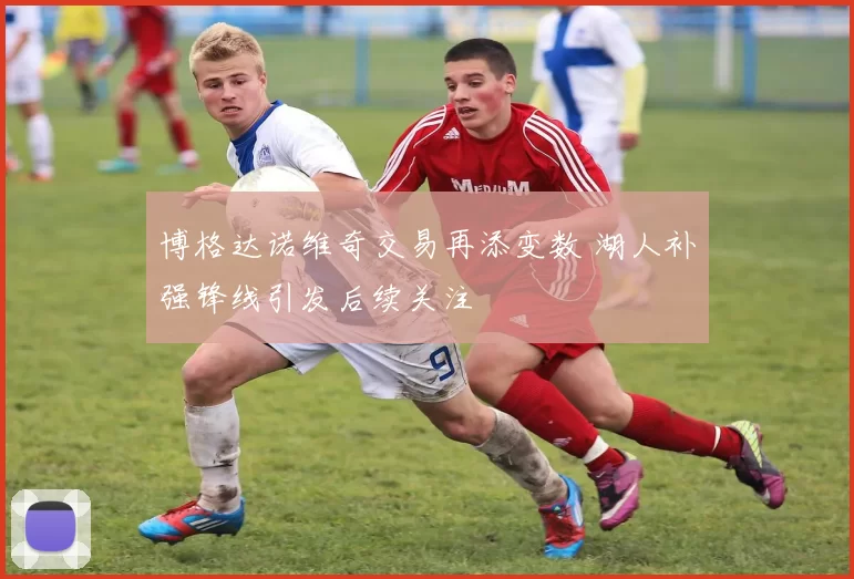 博格达诺维奇交易再添变数 湖人补强锋线引发后续关注