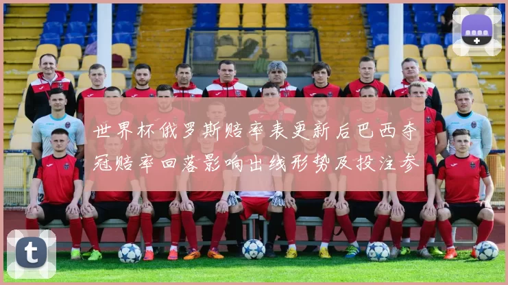 世界杯俄罗斯赔率表更新后巴西夺冠赔率回落影响出线形势及投注参考