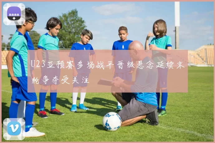 U23亚预赛多场战平晋级悬念延续末轮争夺受关注