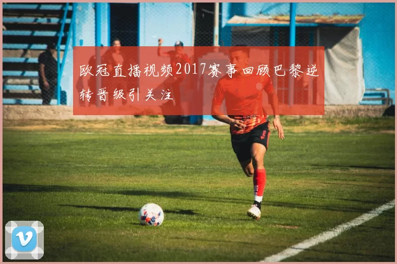 欧冠直播视频2017赛事回顾巴黎逆转晋级引关注