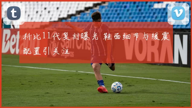 科比11代复刻曝光 鞋面细节与缓震配置引关注