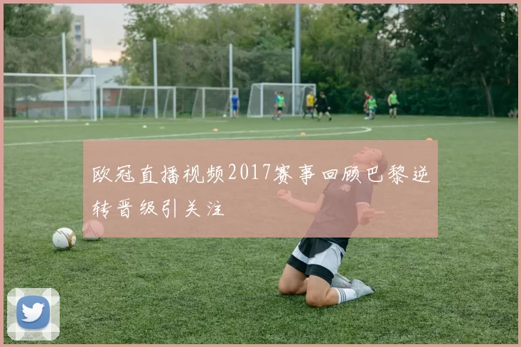 欧冠直播视频2017赛事回顾巴黎逆转晋级引关注
