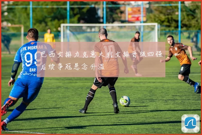 巴西女排力克意大利女排晋级四强后续争冠悬念升温