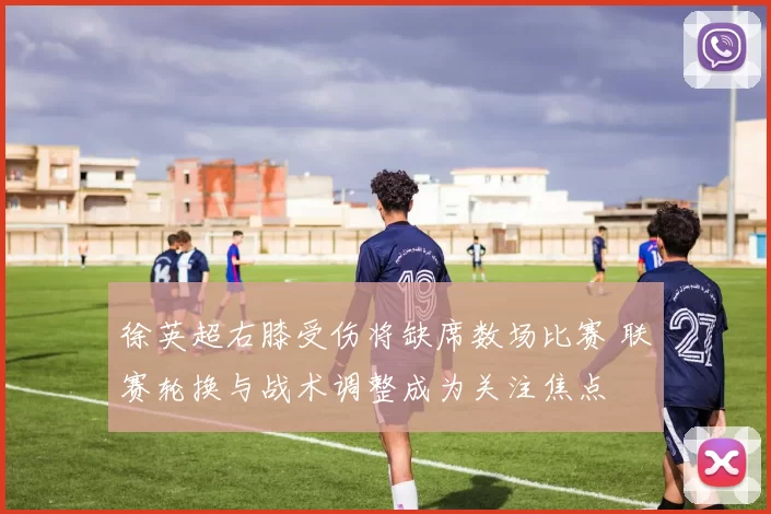徐英超右膝受伤将缺席数场比赛 联赛轮换与战术调整成为关注焦点