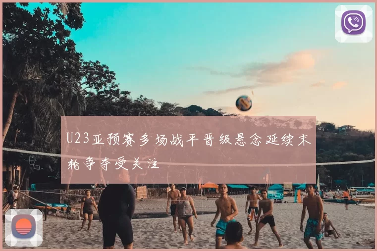 U23亚预赛多场战平晋级悬念延续末轮争夺受关注