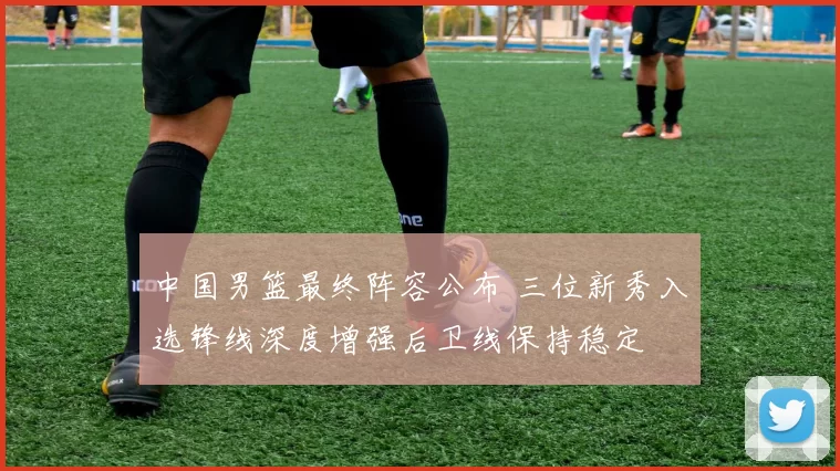 中国男篮最终阵容公布 三位新秀入选锋线深度增强后卫线保持稳定