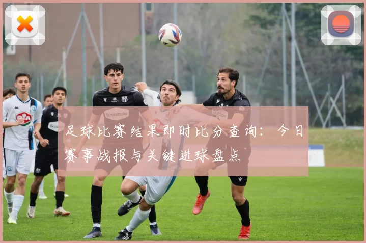 足球比赛结果即时比分查询：今日赛事战报与关键进球盘点