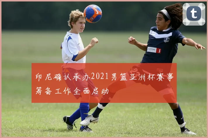 印尼确认承办2021男篮亚洲杯赛事筹备工作全面启动