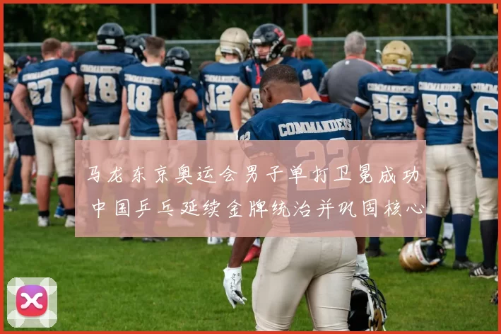 马龙东京奥运会男子单打卫冕成功 中国乒乓延续金牌统治并巩固核心阵容