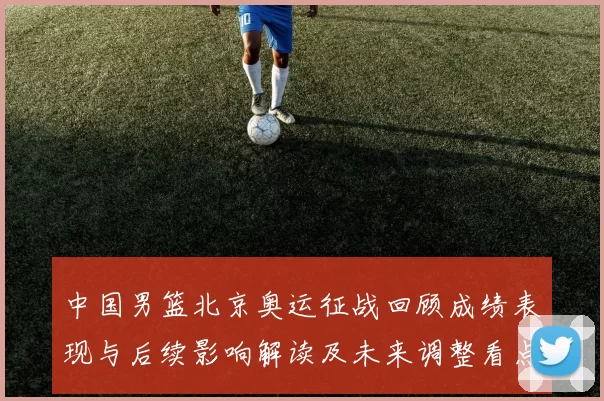 中国男篮北京奥运征战回顾成绩表现与后续影响解读及未来调整看点
