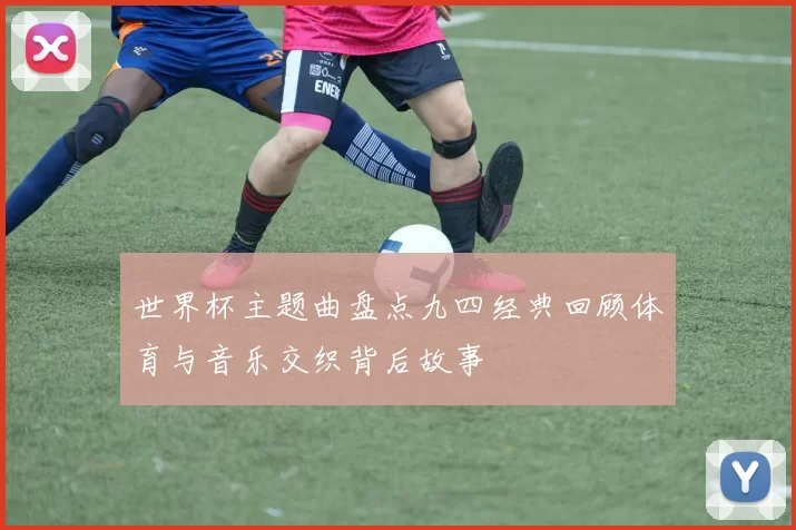 世界杯主题曲盘点九四经典回顾体育与音乐交织背后故事