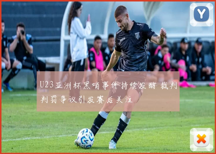 U23亚洲杯黑哨事件持续发酵 裁判判罚争议引发赛后关注